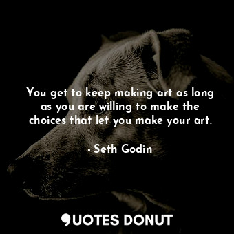 You get to keep making art as long as you are willing to make the choices that let you make your art.