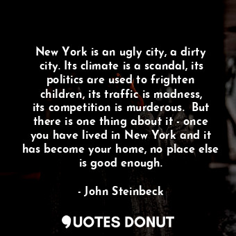 New York is an ugly city, a dirty city. Its climate is a scandal, its politics are used to frighten children, its traffic is madness, its competition is murderous.  But there is one thing about it - once you have lived in New York and it has become your home, no place else is good enough.