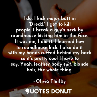 I do, I kick major butt in &#39;Dredd.&#39; I get to kill people. I break a guy&#39;s neck by roundhouse kicking him in the face. It was me, I did it. I learned how to roundhouse kick. I also do it with my hands cuffed behind my back so it&#39;s pretty cool I have to say. Yeah, leather body suit, blonde hair, the whole thing.