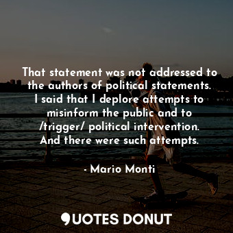 That statement was not addressed to the authors of political statements. I said that I deplore attempts to misinform the public and to /trigger/ political intervention. And there were such attempts.