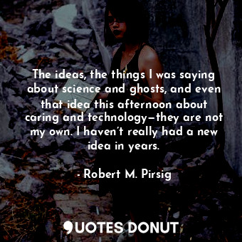 The ideas, the things I was saying about science and ghosts, and even that idea this afternoon about caring and technology—they are not my own. I haven’t really had a new idea in years.