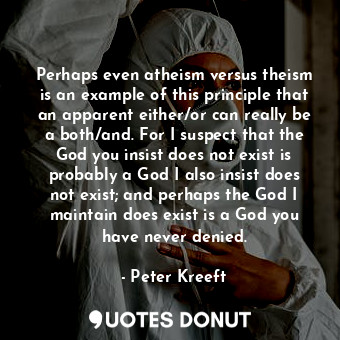 Perhaps even atheism versus theism is an example of this principle that an apparent either/or can really be a both/and. For I suspect that the God you insist does not exist is probably a God I also insist does not exist; and perhaps the God I maintain does exist is a God you have never denied.