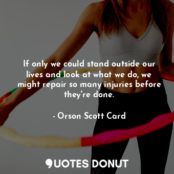 If only we could stand outside our lives and look at what we do, we might repair so many injuries before they're done.