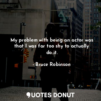 My problem with being an actor was that I was far too shy to actually do it.