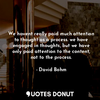 We havent really paid much attention to thought as a process. we have engaged in thoughts, but we have only paid attention to the content, not to the process.