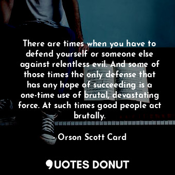 There are times when you have to defend yourself or someone else against relentless evil. And some of those times the only defense that has any hope of succeeding is a one-time use of brutal, devastating force. At such times good people act brutally.