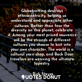 Globetrotting destroys ethnocentricity, helping us understand and appreciate other cultures. Rather than fear the diversity on this planet, celebrate it. Among your most prized souvenirs will be the strands of different cultures you choose to knit into your own character. The world is a cultural yarn shop, and Back Door travelers are weaving the ultimate tapestry.