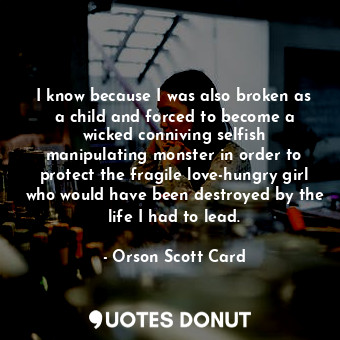 I know because I was also broken as a child and forced to become a wicked conniving selfish manipulating monster in order to protect the fragile love-hungry girl who would have been destroyed by the life I had to lead.