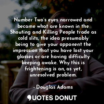 Number Two’s eyes narrowed and became what are known in the Shouting and Killing People trade as cold slits, the idea presumably being to give your opponent the impression that you have lost your glasses or are having difficulty keeping awake. Why this is frightening is an, as yet, unresolved problem.