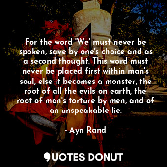 For the word 'We' must never be spoken, save by one's choice and as a second thought. This word must never be placed first within man's soul, else it becomes a monster, the root of all the evils on earth, the root of man's torture by men, and of an unspeakable lie.