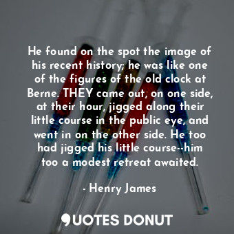 He found on the spot the image of his recent history; he was like one of the figures of the old clock at Berne. THEY came out, on one side, at their hour, jigged along their little course in the public eye, and went in on the other side. He too had jigged his little course--him too a modest retreat awaited.