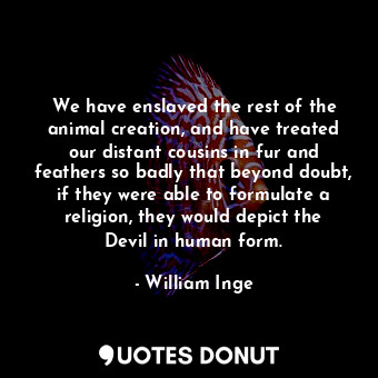 We have enslaved the rest of the animal creation, and have treated our distant cousins in fur and feathers so badly that beyond doubt, if they were able to formulate a religion, they would depict the Devil in human form.