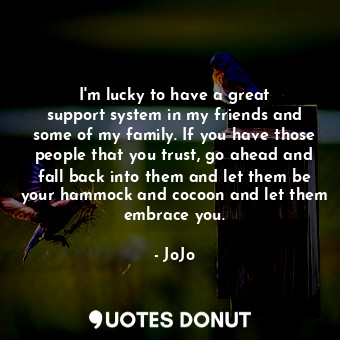 I&#39;m lucky to have a great support system in my friends and some of my family. If you have those people that you trust, go ahead and fall back into them and let them be your hammock and cocoon and let them embrace you.