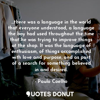 …there was a language in the world that everyone understood, a language the boy had used throughout the time that he was trying to improve things at the shop. It was the language of enthusiasm, of things accomplished with love and purpose, and as part of a search for something believed in and desired.