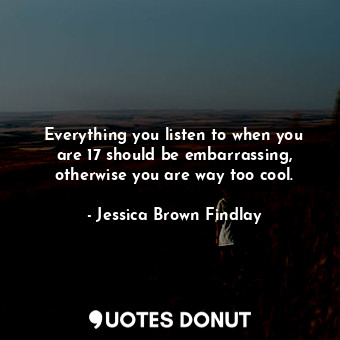  Everything you listen to when you are 17 should be embarrassing, otherwise you a... - Jessica Brown Findlay - Quotes Donut