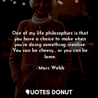 One of my life philosophies is that you have a choice to make when you&#39;re doing something creative. You can be cheesy... or you can be lame.