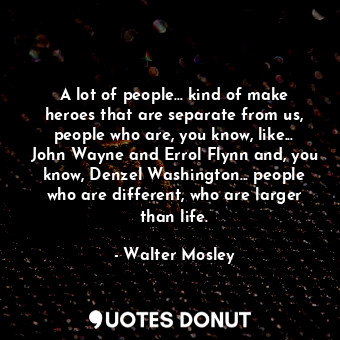 A lot of people... kind of make heroes that are separate from us, people who are, you know, like... John Wayne and Errol Flynn and, you know, Denzel Washington... people who are different, who are larger than life.