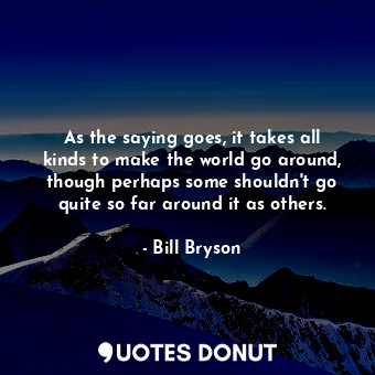 As the saying goes, it takes all kinds to make the world go around, though perhaps some shouldn't go quite so far around it as others.