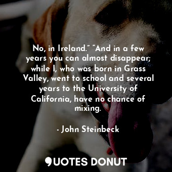 No, in Ireland.” “And in a few years you can almost disappear; while I, who was born in Grass Valley, went to school and several years to the University of California, have no chance of mixing.