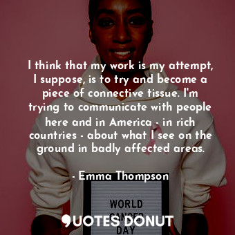  I think that my work is my attempt, I suppose, is to try and become a piece of c... - Emma Thompson - Quotes Donut