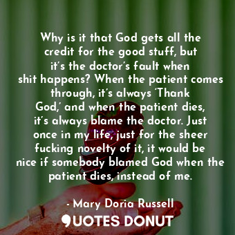Why is it that God gets all the credit for the good stuff, but it’s the doctor’s fault when shit happens? When the patient comes through, it’s always ‘Thank God,’ and when the patient dies, it’s always blame the doctor. Just once in my life, just for the sheer fucking novelty of it, it would be nice if somebody blamed God when the patient dies, instead of me.