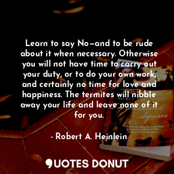 Learn to say No—and to be rude about it when necessary. Otherwise you will not have time to carry out your duty, or to do your own work, and certainly no time for love and happiness. The termites will nibble away your life and leave none of it for you.