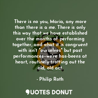 There is no you, Maria, any more than there is a me. There is only this way that we have established over the months of performing together, and what it is congruent with isn't "ourselves" but past performances--we're has-beens at heart, routinely trotting out the old, old act.