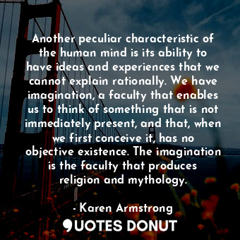 Another peculiar characteristic of the human mind is its ability to have ideas and experiences that we cannot explain rationally. We have imagination, a faculty that enables us to think of something that is not immediately present, and that, when we first conceive it, has no objective existence. The imagination is the faculty that produces religion and mythology.