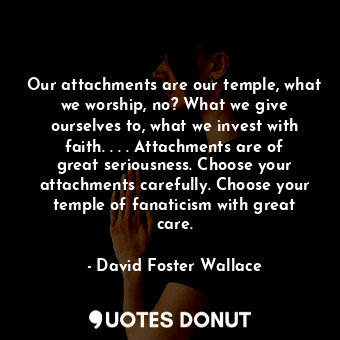 Our attachments are our temple, what we worship, no? What we give ourselves to, what we invest with faith. . . . Attachments are of great seriousness. Choose your attachments carefully. Choose your temple of fanaticism with great care.