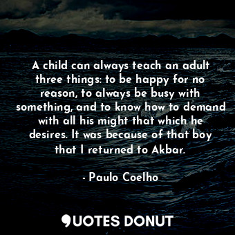 A child can always teach an adult three things: to be happy for no reason, to always be busy with something, and to know how to demand with all his might that which he desires. It was because of that boy that I returned to Akbar.