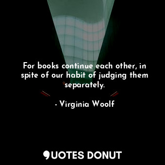 For books continue each other, in spite of our habit of judging them separately.