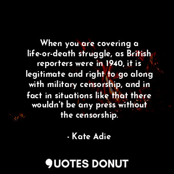 When you are covering a life-or-death struggle, as British reporters were in 1940, it is legitimate and right to go along with military censorship, and in fact in situations like that there wouldn&#39;t be any press without the censorship.