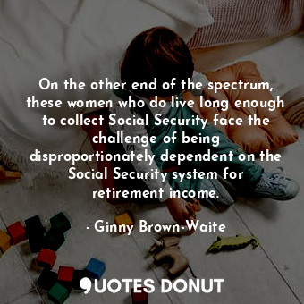 On the other end of the spectrum, these women who do live long enough to collect Social Security face the challenge of being disproportionately dependent on the Social Security system for retirement income.