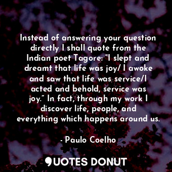 Instead of answering your question directly I shall quote from the Indian poet Tagore: “I slept and dreamt that life was joy/ I awoke and saw that life was service/I acted and behold, service was joy.” In fact, through my work I discover life, people, and everything which happens around us.