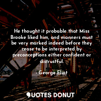 He thought it probable that Miss Brooke liked him, and manners must be very marked indeed before they cease to be interpreted by preconceptions either confident or distrustful.