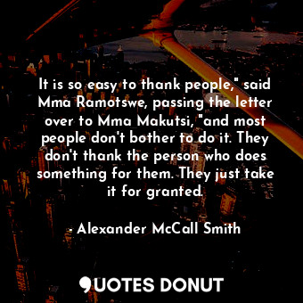 It is so easy to thank people," said Mma Ramotswe, passing the letter over to Mma Makutsi, "and most people don't bother to do it. They don't thank the person who does something for them. They just take it for granted.