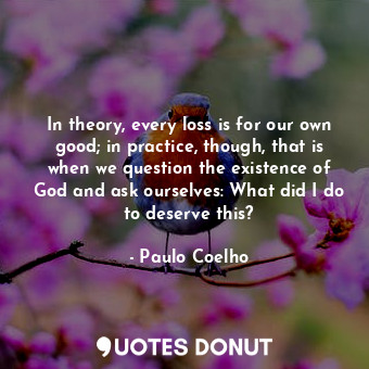 In theory, every loss is for our own good; in practice, though, that is when we question the existence of God and ask ourselves: What did I do to deserve this?