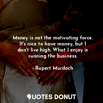 Money is not the motivating force. It&#39;s nice to have money, but I don&#39;t live high. What I enjoy is running the business.
