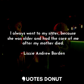 I always went to my sister, because she was older and had the care of me after my mother died.
