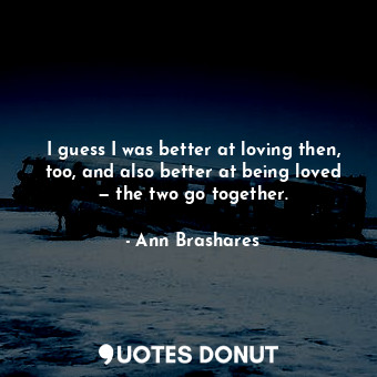 I guess I was better at loving then, too, and also better at being loved — the two go together.
