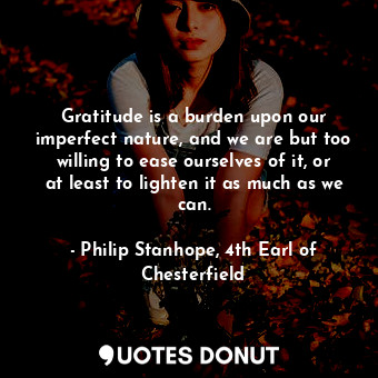 Gratitude is a burden upon our imperfect nature, and we are but too willing to ease ourselves of it, or at least to lighten it as much as we can.