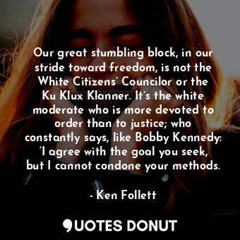 Our great stumbling block, in our stride toward freedom, is not the White Citizens’ Councilor or the Ku Klux Klanner. It’s the white moderate who is more devoted to order than to justice; who constantly says, like Bobby Kennedy: ‘I agree with the goal you seek, but I cannot condone your methods.