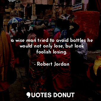 a wise man tried to avoid battles he would not only lose, but look foolish losing.