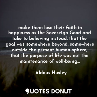 -make them lose their faith in happiness as the Sovereign Good and take to believing instead, that the goal was somewhere beyond, somewhere outside the present human sphere; that the purpose of life was not the maintenance of well-being...