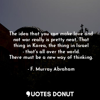 The idea that you can make love and not war really is pretty neat. That thing in Korea, the thing in Israel - that&#39;s all over the world. There must be a new way of thinking.