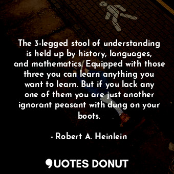 The 3-legged stool of understanding is held up by history, languages, and mathematics. Equipped with those three you can learn anything you want to learn. But if you lack any one of them you are just another ignorant peasant with dung on your boots.