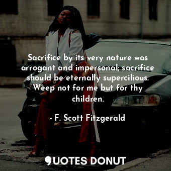 Sacrifice by its very nature was arrogant and impersonal; sacrifice should be eternally supercilious. Weep not for me but for thy children.