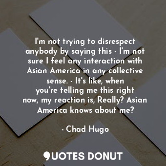 I&#39;m not trying to disrespect anybody by saying this - I&#39;m not sure I feel any interaction with Asian America in any collective sense. - It&#39;s like, when you&#39;re telling me this right now, my reaction is, Really? Asian America knows about me?