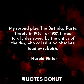 My second play, The Birthday Party, I wrote in 1958 - or 1957. It was totally destroyed by the critics of the day, who called it an absolute load of rubbish.