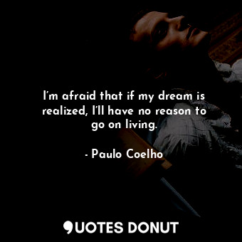 I’m afraid that if my dream is realized, I’ll have no reason to go on living.